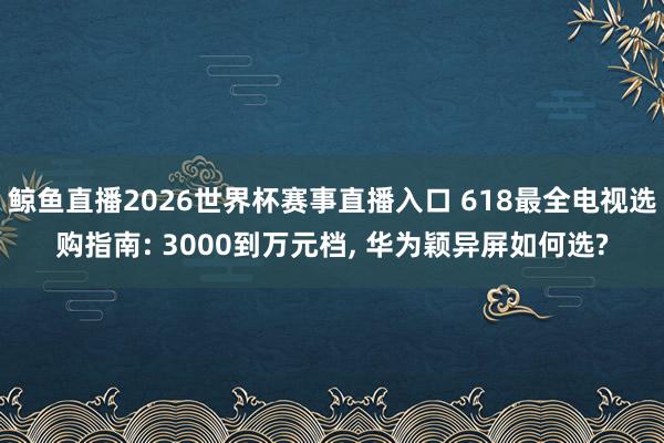 鲸鱼直播2026世界杯赛事直播入口 618最全电视选购指南: 3000到万元档, 华为颖异屏如何选?