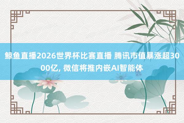 鲸鱼直播2026世界杯比赛直播 腾讯市值暴涨超3000亿, 微信将推内嵌AI智能体