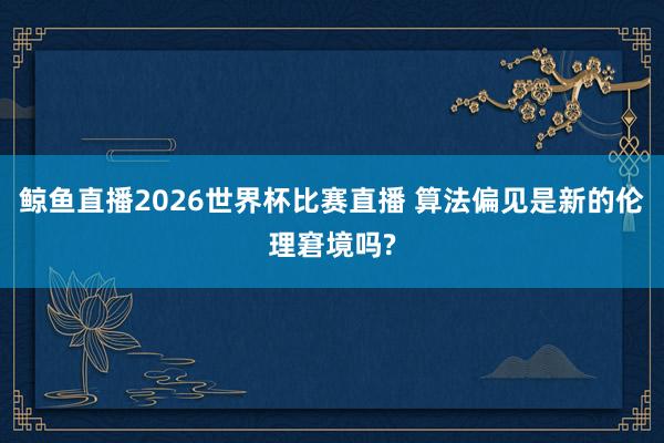 鲸鱼直播2026世界杯比赛直播 算法偏见是新的伦理窘境吗?