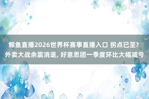 鲸鱼直播2026世界杯赛事直播入口 拐点已至? 外卖大战余震消退, 好意思团一季度环比大幅减亏
