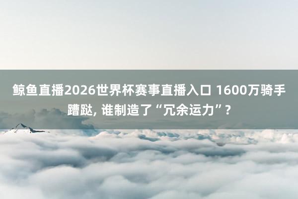 鲸鱼直播2026世界杯赛事直播入口 1600万骑手蹧跶, 谁制造了“冗余运力”?