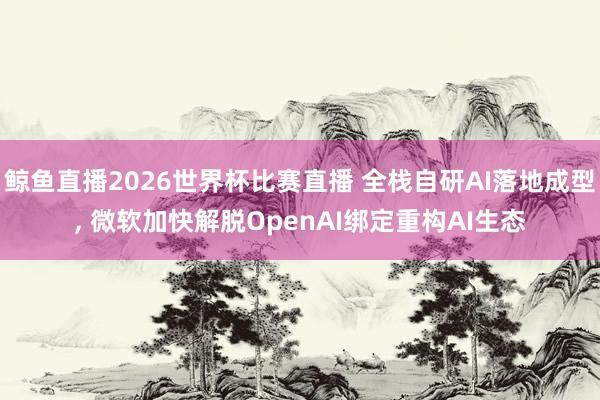 鲸鱼直播2026世界杯比赛直播 全栈自研AI落地成型, 微软加快解脱OpenAI绑定重构AI生态