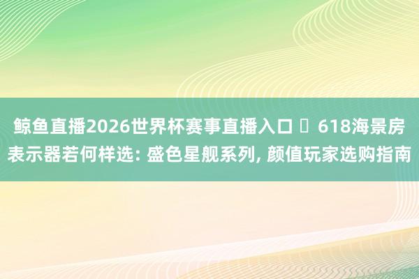 鲸鱼直播2026世界杯赛事直播入口 ‍618海景房表示器若何样选: 盛色星舰系列, 颜值玩家选购指南