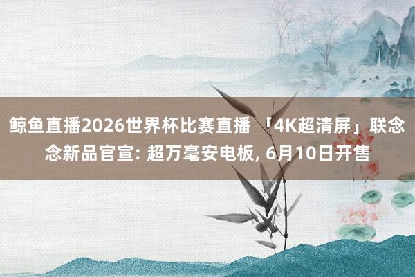 鲸鱼直播2026世界杯比赛直播 「4K超清屏」联念念新品官宣: 超万毫安电板, 6月10日开售