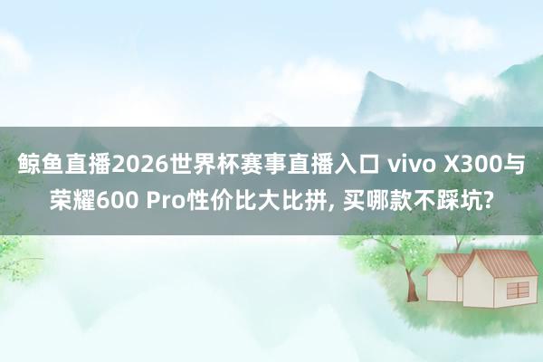 鲸鱼直播2026世界杯赛事直播入口 vivo X300与荣耀600 Pro性价比大比拼, 买哪款不踩坑?