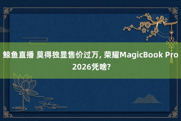 鲸鱼直播 莫得独显售价过万, 荣耀MagicBook Pro 2026凭啥?