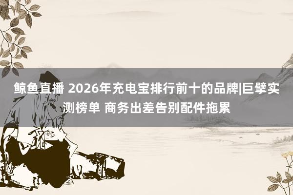 鲸鱼直播 2026年充电宝排行前十的品牌|巨擘实测榜单 商务出差告别配件拖累