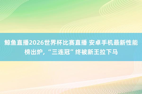 鲸鱼直播2026世界杯比赛直播 安卓手机最新性能榜出炉, “三连冠”终被新王拉下马