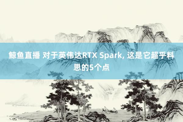 鲸鱼直播 对于英伟达RTX Spark, 这是它超乎料思的5个点