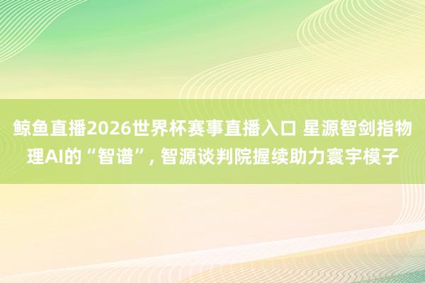 鲸鱼直播2026世界杯赛事直播入口 星源智剑指物理AI的“智谱”, 智源谈判院握续助力寰宇模子