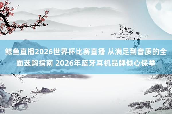 鲸鱼直播2026世界杯比赛直播 从满足到音质的全面选购指南 2026年蓝牙耳机品牌倾心保举