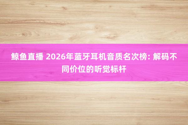鲸鱼直播 2026年蓝牙耳机音质名次榜: 解码不同价位的听觉标杆