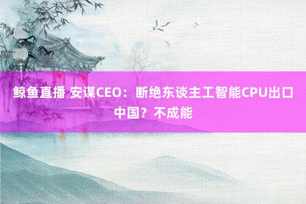 鲸鱼直播 安谋CEO：断绝东谈主工智能CPU出口中国？不成能