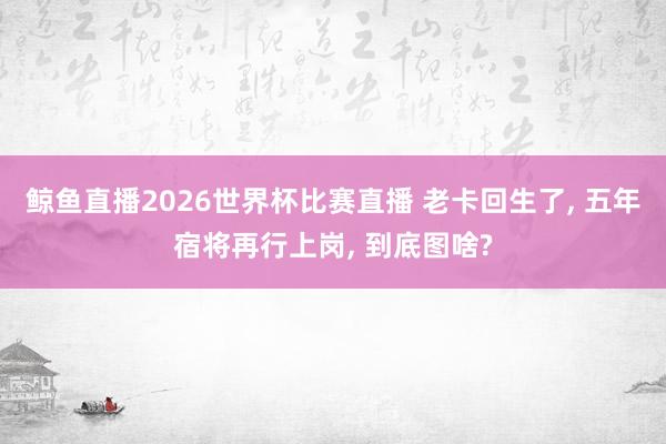 鲸鱼直播2026世界杯比赛直播 老卡回生了, 五年宿将再行上岗, 到底图啥?