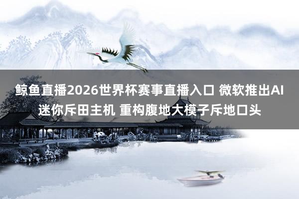 鲸鱼直播2026世界杯赛事直播入口 微软推出AI迷你斥田主机 重构腹地大模子斥地口头