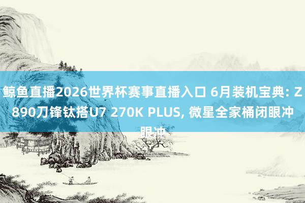 鲸鱼直播2026世界杯赛事直播入口 6月装机宝典: Z890刀锋钛搭U7 270K PLUS, 微星全家桶闭眼冲