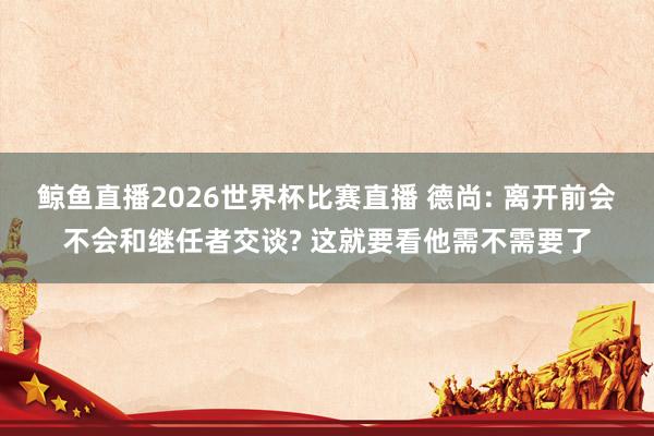 鲸鱼直播2026世界杯比赛直播 德尚: 离开前会不会和继任者交谈? 这就要看他需不需要了