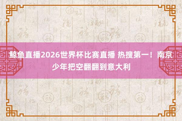 鲸鱼直播2026世界杯比赛直播 热搜第一！南京少年把空翻翻到意大利