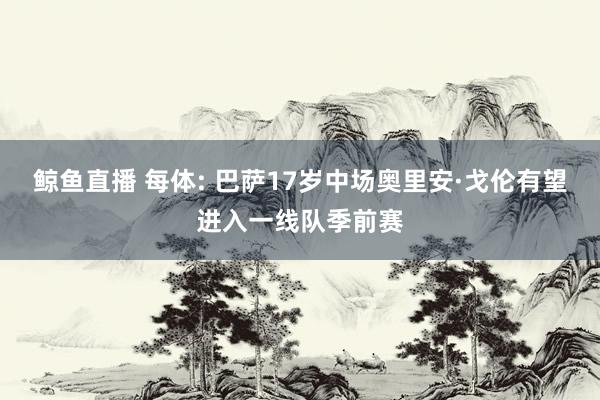 鲸鱼直播 每体: 巴萨17岁中场奥里安·戈伦有望进入一线队季前赛