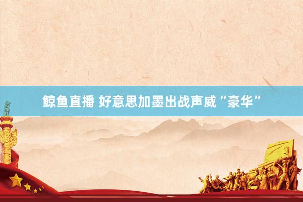 鲸鱼直播 好意思加墨出战声威“豪华”