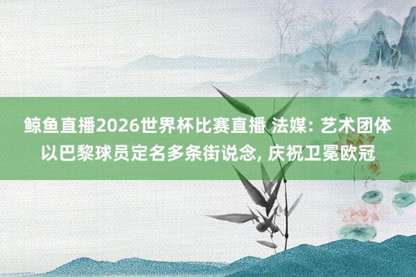 鲸鱼直播2026世界杯比赛直播 法媒: 艺术团体以巴黎球员定名多条街说念, 庆祝卫冕欧冠