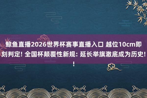 鲸鱼直播2026世界杯赛事直播入口 越位10cm即刻判定! 全国杯颠覆性新规: 延长举旗澈底成为历史!
