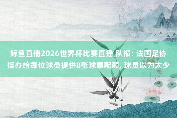 鲸鱼直播2026世界杯比赛直播 队报: 法国足协操办给每位球员提供8张球票配额, 球员以为太少