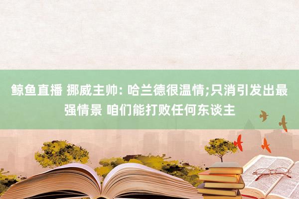 鲸鱼直播 挪威主帅: 哈兰德很温情;只消引发出最强情景 咱们能打败任何东谈主