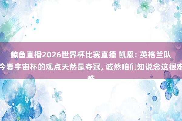 鲸鱼直播2026世界杯比赛直播 凯恩: 英格兰队今夏宇宙杯的观点天然是夺冠, 诚然咱们知说念这很难