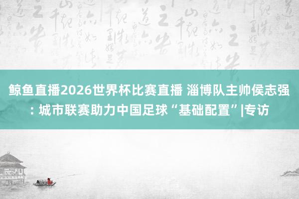鲸鱼直播2026世界杯比赛直播 淄博队主帅侯志强: 城市联赛助力中国足球“基础配置”|专访
