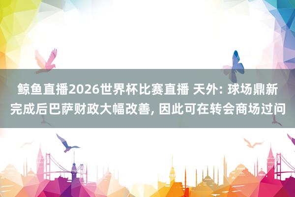 鲸鱼直播2026世界杯比赛直播 天外: 球场鼎新完成后巴萨财政大幅改善, 因此可在转会商场过问