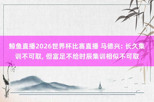 鲸鱼直播2026世界杯比赛直播 马德兴: 长久集训不可取, 但富足不给时辰集训相似不可取
