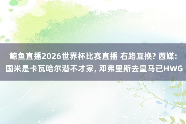 鲸鱼直播2026世界杯比赛直播 右路互换? 西媒: 国米是卡瓦哈尔潜不才家, 邓弗里斯去皇马已HWG