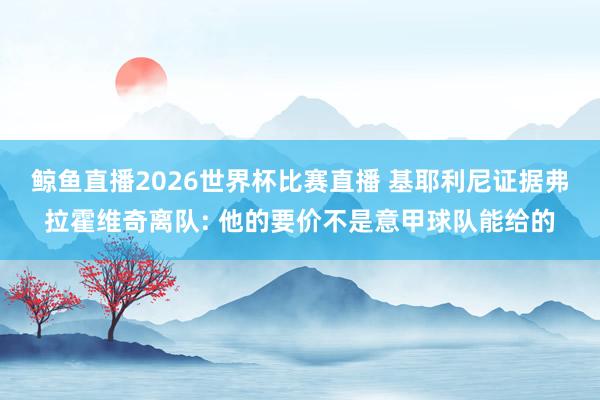 鲸鱼直播2026世界杯比赛直播 基耶利尼证据弗拉霍维奇离队: 他的要价不是意甲球队能给的