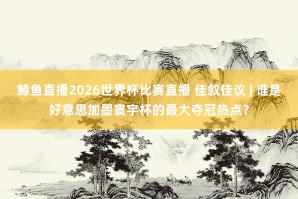 鲸鱼直播2026世界杯比赛直播 佳叙佳议 | 谁是好意思加墨寰宇杯的最大夺冠热点？