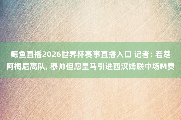 鲸鱼直播2026世界杯赛事直播入口 记者: 若楚阿梅尼离队, 穆帅但愿皇马引进西汉姆联中场M费