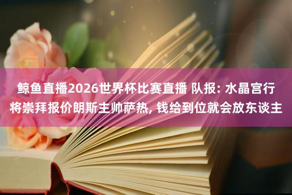 鲸鱼直播2026世界杯比赛直播 队报: 水晶宫行将崇拜报价朗斯主帅萨热, 钱给到位就会放东谈主