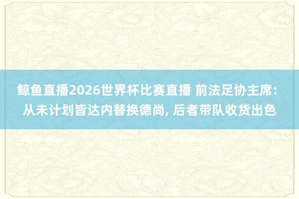 鲸鱼直播2026世界杯比赛直播 前法足协主席: 从未计划皆达内替换德尚, 后者带队收货出色