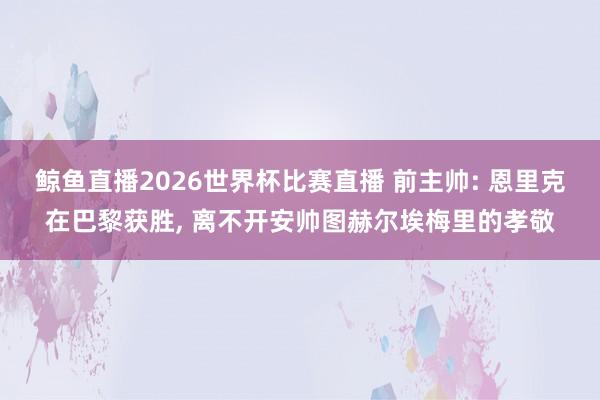 鲸鱼直播2026世界杯比赛直播 前主帅: 恩里克在巴黎获胜, 离不开安帅图赫尔埃梅里的孝敬