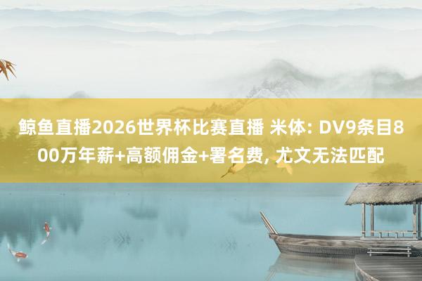 鲸鱼直播2026世界杯比赛直播 米体: DV9条目800万年薪+高额佣金+署名费, 尤文无法匹配