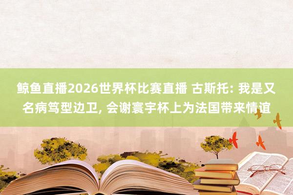 鲸鱼直播2026世界杯比赛直播 古斯托: 我是又名病笃型边卫, 会谢寰宇杯上为法国带来情谊