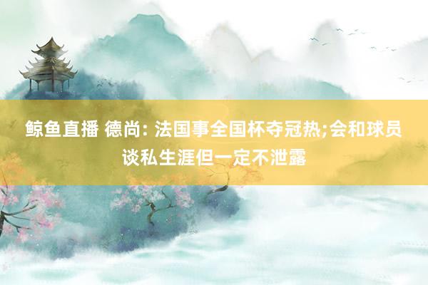 鲸鱼直播 德尚: 法国事全国杯夺冠热;会和球员谈私生涯但一定不泄露