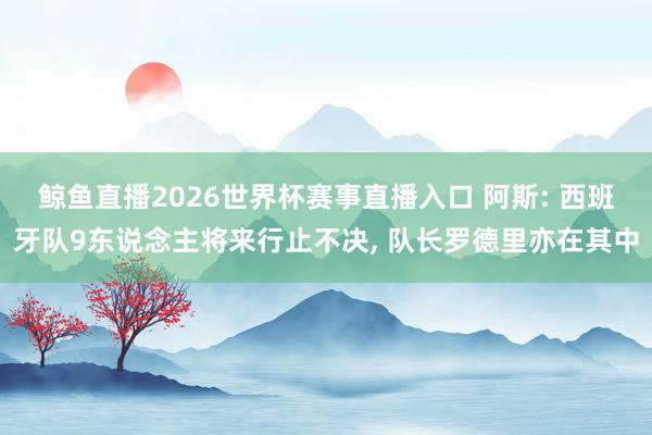 鲸鱼直播2026世界杯赛事直播入口 阿斯: 西班牙队9东说念主将来行止不决, 队长罗德里亦在其中
