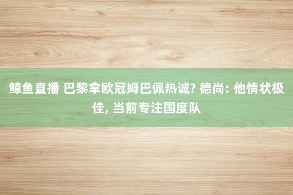 鲸鱼直播 巴黎拿欧冠姆巴佩热诚? 德尚: 他情状极佳, 当前专注国度队