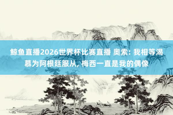鲸鱼直播2026世界杯比赛直播 奥索: 我相等渴慕为阿根廷服从, 梅西一直是我的偶像