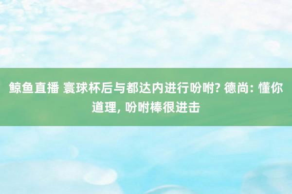 鲸鱼直播 寰球杯后与都达内进行吩咐? 德尚: 懂你道理, 吩咐棒很进击