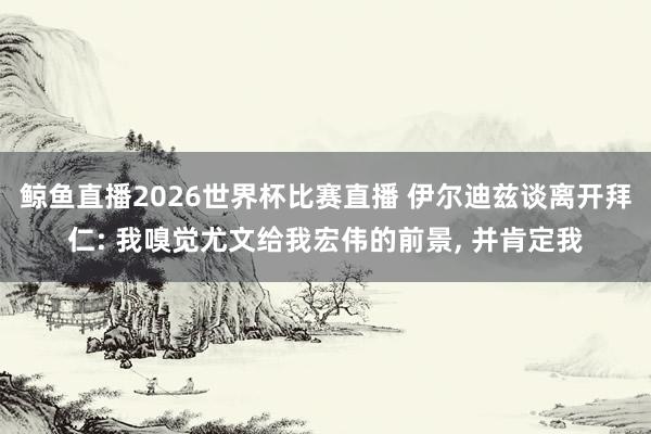 鲸鱼直播2026世界杯比赛直播 伊尔迪兹谈离开拜仁: 我嗅觉尤文给我宏伟的前景, 并肯定我