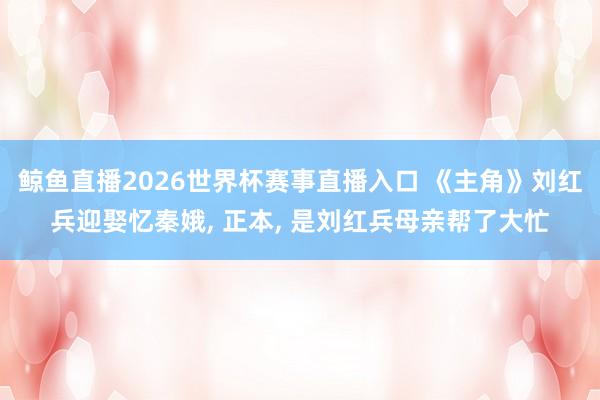 鲸鱼直播2026世界杯赛事直播入口 《主角》刘红兵迎娶忆秦娥, 正本, 是刘红兵母亲帮了大忙