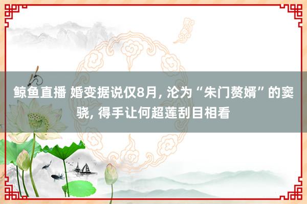鲸鱼直播 婚变据说仅8月, 沦为“朱门赘婿”的窦骁, 得手让何超莲刮目相看