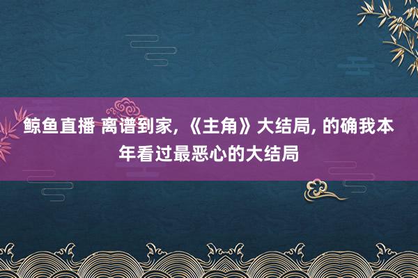 鲸鱼直播 离谱到家, 《主角》大结局, 的确我本年看过最恶心的大结局